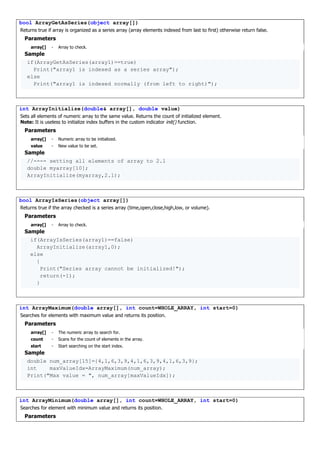 bool ArrayGetAsSeries(object array[])
Returns true if array is organized as a series array (array elements indexed from last to first) otherwise return false.
Parameters
array[] - Array to check.
Sample
if(ArrayGetAsSeries(array1)==true)
Print("array1 is indexed as a series array");
else
Print("array1 is indexed normally (from left to right)");
int ArrayInitialize(double& array[], double value)
Sets all elements of numeric array to the same value. Returns the count of initialized element.
Note: It is useless to initialize index buffers in the custom indicator init() function.
Parameters
array[] - Numeric array to be initialized.
value - New value to be set.
Sample
//---- setting all elements of array to 2.1
double myarray[10];
ArrayInitialize(myarray,2.1);
bool ArrayIsSeries(object array[])
Returns true if the array checked is a series array (time,open,close,high,low, or volume).
Parameters
array[] - Array to check.
Sample
if(ArrayIsSeries(array1)==false)
ArrayInitialize(array1,0);
else
{
Print("Series array cannot be initialized!");
return(-1);
}
int ArrayMaximum(double array[], int count=WHOLE_ARRAY, int start=0)
Searches for elements with maximum value and returns its position.
Parameters
array[] - The numeric array to search for.
count - Scans for the count of elements in the array.
start - Start searching on the start index.
Sample
double num_array[15]={4,1,6,3,9,4,1,6,3,9,4,1,6,3,9};
int maxValueIdx=ArrayMaximum(num_array);
Print("Max value = ", num_array[maxValueIdx]);
int ArrayMinimum(double array[], int count=WHOLE_ARRAY, int start=0)
Searches for element with minimum value and returns its position.
Parameters
 