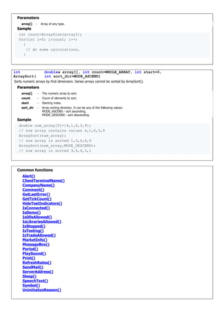 Parameters
array[] - Array of any type.
Sample
int count=ArraySize(array1);
for(int i=0; i<count; i++)
{
// do some calculations.
}
int
ArraySort(
double& array[], int count=WHOLE_ARRAY, int start=0,
int sort_dir=MODE_ASCEND)
Sorts numeric arrays by first dimension. Series arrays cannot be sorted by ArraySort().
Parameters
array[] - The numeric array to sort.
count - Count of elements to sort.
start - Starting index.
sort_dir - Array sorting direction. It can be any of the following values:
MODE_ASCEND - sort ascending,
MODE_DESCEND - sort descending.
Sample
double num_array[5]={4,1,6,3,9};
// now array contains values 4,1,6,3,9
ArraySort(num_array);
// now array is sorted 1,3,4,6,9
ArraySort(num_array,MODE_DESCEND);
// now array is sorted 9,6,4,3,1
Common functions
Alert()
ClientTerminalName()
CompanyName()
Comment()
GetLastError()
GetTickCount()
HideTestIndicators()
IsConnected()
IsDemo()
IsDllsAllowed()
IsLibrariesAllowed()
IsStopped()
IsTesting()
IsTradeAllowed()
MarketInfo()
MessageBox()
Period()
PlaySound()
Print()
RefreshRates()
SendMail()
ServerAddress()
Sleep()
SpeechText()
Symbol()
UninitializeReason()
 