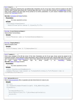 void Alert(... )
Displays a dialog box containing the user-defined data. Parameters can be of any type. Arrays cannot be passed to the Alert
function. Data of double type printed with 4 decimal digits after point. To print with more precision use DoubleToStr() function.
Data of bool, datetime and color types will be printed as its numeric presentation. To print values of datetime type as string
convert it by TimeToStr() function.
See also: Comment() and Print() functions.
Parameters
... - Any values, separated by commas.
Sample
if(Close[0]>SignalLevel)
Alert("Close price coming ", Close[0],"!!!");
string ClientTerminalName()
Returns Client Terminal Name.
Sample
Print("Terminal name is ",ClientTerminalName());
string CompanyName()
Returns Company name
Sample
Print("Company name is ",CompanyName());
void Comment(... )
Prints some message to the left top corner of the chart. Parameters can be of any type. Arrays cannot be passed to the
Comment() function. Arrays should be output elementwise. Data of double type printed with 4 decimal digits after point. To print
with more precision use DoubleToStr() function. Data of bool, datetime and color types will be printed as its numeric presentation.
To print values of datetime type as string convert it by TimeToStr() function.
See also: Alert() and Print() functions.
Parameters
... - Any values, separated by commas.
Sample
double free=AccountFreeMargin();
Comment("Account free margin is ",DoubleToStr(free,2),"n","Current time is
",TimeToStr(CurTime()));
int GetLastError()
Returns last occurred error after an operation and sets internal last error value to zero.
Sample
int err;
int handle=FileOpen("somefile.dat", FILE_READ|FILE_BIN);
if(handle<1)
{
err=GetLastError();
Print("error(",err,"): ",ErrorDescription(err));
return(0);
}
 