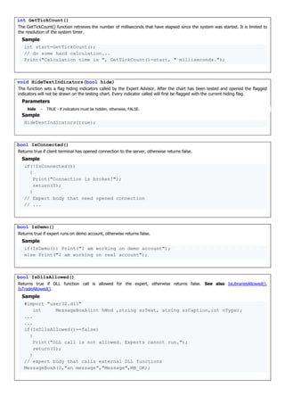int GetTickCount()
The GetTickCount() function retrieves the number of milliseconds that have elapsed since the system was started. It is limited to
the resolution of the system timer.
Sample
int start=GetTickCount();
// do some hard calculation...
Print("Calculation time is ", GetTickCount()-start, " milliseconds.");
void HideTestIndicators(bool hide)
The function sets a flag hiding indicators called by the Expert Advisor. After the chart has been tested and opened the flagged
indicators will not be drawn on the testing chart. Every indicator called will first be flagged with the current hiding flag.
Parameters
hide - TRUE - if indicators must be hidden, otherwise, FALSE.
Sample
HideTestIndicators(true);
bool IsConnected()
Returns true if client terminal has opened connection to the server, otherwise returns false.
Sample
if(!IsConnected())
{
Print("Connection is broken!");
return(0);
}
// Expert body that need opened connection
// ...
bool IsDemo()
Returns true if expert runs on demo account, otherwise returns false.
Sample
if(IsDemo()) Print("I am working on demo account");
else Print("I am working on real account");
bool IsDllsAllowed()
Returns true if DLL function call is allowed for the expert, otherwise returns false. See also IsLibrariesAllowed(),
IsTradeAllowed().
Sample
#import "user32.dll"
int MessageBoxA(int hWnd ,string szText, string szCaption,int nType);
...
...
if(IsDllsAllowed()==false)
{
Print("DLL call is not allowed. Experts cannot run.");
return(0);
}
// expert body that calls external DLL functions
MessageBoxA(0,"an message","Message",MB_OK);
 