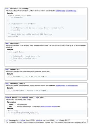 bool IsLibrariesAllowed()
Returns true if expert can call library function, otherwise returns false. See also IsDllsAllowed(), IsTradeAllowed().
Sample
#import "somelibrary.ex4"
int somefunc();
...
...
if(IsLibrariesAllowed()==false)
{
Print("Library call is not allowed. Experts cannot run.");
return(0);
}
// expert body that calls external DLL functions
somefunc();
bool IsStopped()
Returns true if expert in the stopping state, otherwise returns false. This function can be used in the cycles to determine expert
unloading.
Sample
while(expr!=false)
{
if(IsStopped()==true) return(0);
// long time procesing cycle
// ...
}
bool IsTesting()
Returns true if expert runs in the testing mode, otherwise returns false.
Sample
if(IsTesting()) Print("I am testing now");
bool IsTradeAllowed()
Returns true if trade is allowed for the expert, otherwise returns false. See also IsDllsAllowed(), IsLibrariesAllowed().
Sample
if(IsTradeAllowed()) Print("Trade allowed");
double MarketInfo(string symbol, int type)
Returns value from Market watch window.
Parameters
symbol - Instrument symbol.
type - Returning data type index. It can be any of Market information identifiers value.
Sample
double var;
var=MarketInfo("EURUSD",MODE_BID);
int MessageBox(string text=NULL, string caption=NULL, int flags=EMPTY)
The MessageBox function creates, displays, and operates a message box. The message box contains an application-defined
 
