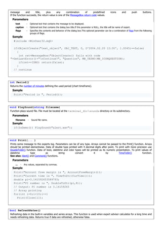 message and title, plus any combination of predefined icons and push buttons.
If the function succeeds, the return value is one of the MessageBox return code values.
Parameters
text - Optional text that contains the message to be displayed.
caption - Optional text that contains the dialog box title.If this parameter is NULL, the title will be name of expert.
flags - Specifies the contents and behavior of the dialog box.This optional parameter can be a combination of flags from the following
groups of flags.
Sample
#include <WinUser32.mqh>
if(ObjectCreate("text_object", OBJ_TEXT, 0, D'2004.02.20 12:30', 1.0045)==false)
{
int ret=MessageBox("ObjectCreate() fails with code
"+GetLastError()+"nContinue?", "Question", MB_YESNO|MB_ICONQUESTION);
if(ret==IDNO) return(false);
}
// continue
int Period()
Returns the number of minutes defining the used period (chart timeframe).
Sample
Print("Period is ", Period());
void PlaySound(string filename)
Function plays sound file. File must be located at the terminal_dirsounds directory or its subdirectory.
Parameters
filename - Sound file name.
Sample
if(IsDemo()) PlaySound("alert.wav");
void Print(... )
Prints some message to the experts log. Parameters can be of any type. Arrays cannot be passed to the Print() function. Arrays
should be printed elementwise. Data of double type printed with 4 decimal digits after point. To print with more precision use
DoubleToStr() function. Data of bool, datetime and color types will be printed as its numeric presentation. To print values of
datetime type as string convert it by TimeToStr() function.
See also: Alert() and Comment() functions.
Parameters
... - Any values, separated by commas.
Sample
Print("Account free margin is ", AccountFreeMargin());
Print("Current time is ", TimeToStr(CurTime()));
double pi=3.141592653589793;
Print("PI number is ", DoubleToStr(pi,8));
// Output: PI number is 3.14159265
// Array printing
for(int i=0;i<10;i++)
Print(Close[i]);
bool RefreshRates()
Refreshing data in the built-in variables and series arrays. This function is used when expert advisor calculates for a long time and
needs refreshing data. Returns true if data are refreshed, otherwise false.
 