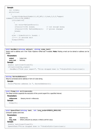 Sample
int ticket;
while(true)
{
ticket=OrderSend(Symbol(),OP_BUY,1.0,Ask,3,0,0,"expert
comment",255,0,CLR_NONE);
if(ticket<=0)
{
int error=GetLastError();
if(error==134) break; // not enough money
if(error==135) RefreshRates(); // prices changed
break;
}
else { OrderPrint(); break; }
//---- 10 seconds wait
Sleep(10000);
}
void SendMail(string subject, string some_text)
Sends mail to address set in the Tools->Options->EMail tab if enabled. Note: Posting e-mail can be denied or address can be
empty.
Parameters
subject - Subject text.
some_text - Mail body.
Sample
double lastclose=Close[0];
if(lastclose<my_signal)
SendMail("from your expert", "Price dropped down to "+DoubleToStr(lastclose));
string ServerAddress()
Returns connected server address in form of a text string.
Sample
Print("Server address is ", ServerAddress());
void Sleep(int milliseconds)
The Sleep function suspends the execution of the current expert for a specified interval.
Parameters
milliseconds - Sleeping interval in milliseconds.
Sample
Sleep(5);
void SpeechText(string text, int lang_mode=SPEECH_ENGLISH)
Computer speaks some text.
Parameters
text - Speaking text.
lang_mode - SPEECH_ENGLISH (by default) or SPEECH_NATIVE values.
Sample
double lastclose=Close[0];
SpeechText("Price dropped down to "+DoubleToStr(lastclose));
 
