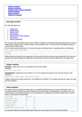 Literal constants
Boolean constants
Floating-point number constants
String constants
Color constants
Datetime constants
Data types overview
The main data types are:
• Integer (int)
• Boolean (bool)
• Literals (char)
• String (string)
• Floating-point number (double)
• Color (color)
• Datetime (datetime)
We need the Color and Datetime types only to facilitate visualization and entering those parameters that we set from
expert advisor property tab or custom indicator "Input parameters" tab. The data of Color and Datetime types are
represented as integer values.
We use implicit type transformation. The priority of types at a transformation in ascending order is the following:
int (bool,color,datetime);
double;
string;
Before operations (except for the assignment ones) are performed, the data have been transferred to the maximum
precision type. Before assignment operations are performed, the data have been transferred to the integer type.
Integer constants
Decimal: numbers from 0 to 9; Zero should not be the first number.
Examples:
12, 111, -956 1007
Hexadecimal: numbers from 0 to 9, letters a-f or A-F to represent the values 10-15; they start with 0x or 0X.
Examples:
0x0A, 0x12, 0X12, 0x2f, 0xA3, 0Xa3, 0X7C7
Integer constants can assume values from -2147483648 to 2147483647. If a constant exceeds this range, the result
will not be defined.
Literal constants
Any single character enclosed in single quotes or a hexadecimal ASCII-code of a character looking like 'x10' is a
character constant of integer type. Some characters like a single quote ('), double quote (") a question mark (?), a
reverse slash () and control characters can be represented as a combination of characters starting with a reverse
slash () according to the table below:
line feed NL (LF) n
horizontal tab HT t
carriage return CR r
reverse slash  
single quote ' '
double quote " "
hexadecimal ASCII-code hh xhh
If a character different from those listed above follows the reverse slash, the result will not be defined.
 