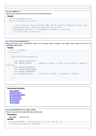string Symbol()
Returns a text string with the name of the current financial instrument.
Sample
int total=OrdersTotal();
for(int pos=0;pos<total;pos++)
{
// check selection result becouse order may be closed or deleted at this time!
if(OrderSelect(pos, SELECT_BY_POS)==false) continue;
if(OrderType()>OP_SELL || OrderSymbol()!=Symbol()) continue;
// do some orders processing...
}
int UninitializeReason()
Returns the code of the uninitialization reason for the experts, custom indicators, and scripts. Return values can be one of
Uninitialize reason codes.
Sample
// this is example
int deinit()
{
switch(UninitializeReason())
{
case REASON_CHARTCLOSE:
case REASON_REMOVE: CleanUp(); break; // clean up and free all expert's
resources.
case REASON_RECOMPILE:
case REASON_CHARTCHANGE:
case REASON_PARAMETERS:
case REASON_ACCOUNT: StoreData(); break; // prepare to restart
}
//...
}
Conversion functions
CharToStr()
DoubleToStr()
NormalizeDouble()
StrToDouble()
StrToInteger()
StrToTime()
TimeToStr()
string CharToStr(int char_code)
Returns string with one symbol that have specified code
Parameters
char_code - ASCII char code.
Sample
string str="WORL" + CharToStr(44); // 44 is code for 'D'
// resulting string will be WORLD
 