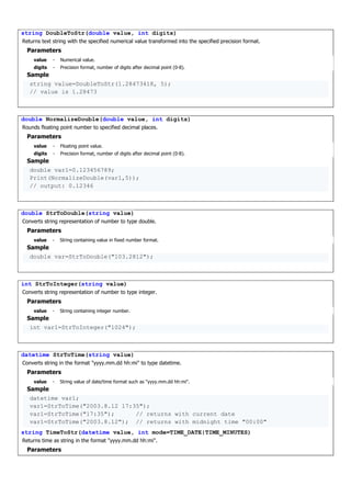 string DoubleToStr(double value, int digits)
Returns text string with the specified numerical value transformed into the specified precision format.
Parameters
value - Numerical value.
digits - Precision format, number of digits after decimal point (0-8).
Sample
string value=DoubleToStr(1.28473418, 5);
// value is 1.28473
double NormalizeDouble(double value, int digits)
Rounds floating point number to specified decimal places.
Parameters
value - Floating point value.
digits - Precision format, number of digits after decimal point (0-8).
Sample
double var1=0.123456789;
Print(NormalizeDouble(var1,5));
// output: 0.12346
double StrToDouble(string value)
Converts string representation of number to type double.
Parameters
value - String containing value in fixed number format.
Sample
double var=StrToDouble("103.2812");
int StrToInteger(string value)
Converts string representation of number to type integer.
Parameters
value - String containing integer number.
Sample
int var1=StrToInteger("1024");
datetime StrToTime(string value)
Converts string in the format "yyyy.mm.dd hh:mi" to type datetime.
Parameters
value - String value of date/time format such as "yyyy.mm.dd hh:mi".
Sample
datetime var1;
var1=StrToTime("2003.8.12 17:35");
var1=StrToTime("17:35"); // returns with current date
var1=StrToTime("2003.8.12"); // returns with midnight time "00:00"
string TimeToStr(datetime value, int mode=TIME_DATE|TIME_MINUTES)
Returns time as string in the format "yyyy.mm.dd hh:mi".
Parameters
 