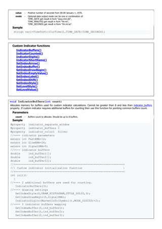 value - Positive number of seconds from 00:00 January 1, 1970.
mode - Optional data output mode can be one or combination of:
TIME_DATE get result in form "yyyy.mm.dd",
TIME_MINUTES get result in form "hh:mi",
TIME_SECONDS get result in form "hh:mi:ss".
Sample
strign var1=TimeToStr(CurTime(),TIME_DATE|TIME_SECONDS);
Custom Indicator functions
IndicatorBuffers()
IndicatorCounted()
IndicatorDigits()
IndicatorShortName()
SetIndexArrow()
SetIndexBuffer()
SetIndexDrawBegin()
SetIndexEmptyValue()
SetIndexLabel()
SetIndexShift()
SetIndexStyle()
SetLevelStyle()
SetLevelValue()
void IndicatorBuffers(int count)
Allocates memory for buffers used for custom indicator calculations. Cannot be greater than 8 and less than indicator_buffers
property. If custom indicator requires additional buffers for counting then use this function for pointing common buffers count.
Parameters
count - Buffers count to allocate. Should be up to 8 buffers.
Sample
#property indicator_separate_window
#property indicator_buffers 1
#property indicator_color1 Silver
//---- indicator parameters
extern int FastEMA=12;
extern int SlowEMA=26;
extern int SignalSMA=9;
//---- indicator buffers
double ind_buffer1[];
double ind_buffer2[];
double ind_buffer3[];
//+------------------------------------------------------------------+
//| Custom indicator initialization function |
//+------------------------------------------------------------------+
int init()
{
//---- 2 additional buffers are used for counting.
IndicatorBuffers(3);
//---- drawing settings
SetIndexStyle(0,DRAW_HISTOGRAM,STYLE_SOLID,3);
SetIndexDrawBegin(0,SignalSMA);
IndicatorDigits(MarketInfo(Symbol(),MODE_DIGITS)+2);
//---- 3 indicator buffers mapping
SetIndexBuffer(0,ind_buffer1);
SetIndexBuffer(1,ind_buffer2);
SetIndexBuffer(2,ind_buffer3);
 