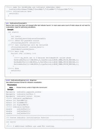 //---- name for DataWindow and indicator subwindow label
IndicatorShortName("OsMA("+FastEMA+","+SlowEMA+","+SignalSMA+")");
//---- initialization done
return(0);
}
int IndicatorCounted()
Returns bars count that does not changed after last indicator launch. In most cases same count of index values do not need for
recalculation. Used for optimizing calculations.
Sample
int start()
{
int limit;
int counted_bars=IndicatorCounted();
//---- check for possible errors
if(counted_bars<0) return(-1);
//---- last counted bar will be recounted
if(counted_bars>0) counted_bars--;
limit=Bars-counted_bars;
//---- main loop
for(int i=0; i<limit; i++)
{
//---- ma_shift set to 0 because SetIndexShift called abowe
ExtBlueBuffer[i]=iMA(NULL,0,JawsPeriod,0,MODE_SMMA,PRICE_MEDIAN,i);
ExtRedBuffer[i]=iMA(NULL,0,TeethPeriod,0,MODE_SMMA,PRICE_MEDIAN,i);
ExtLimeBuffer[i]=iMA(NULL,0,LipsPeriod,0,MODE_SMMA,PRICE_MEDIAN,i);
}
//---- done
return(0);
}
void IndicatorDigits(int digits)
Sets default precision format for indicators visualization.
Parameters
digits - Precision format, number of digits after decimal point.
Sample
#property indicator_separate_window
#property indicator_buffers 1
#property indicator_color1 Silver
//---- indicator parameters
extern int FastEMA=12;
extern int SlowEMA=26;
extern int SignalSMA=9;
//---- indicator buffers
double ind_buffer1[];
double ind_buffer2[];
double ind_buffer3[];
//+------------------------------------------------------------------+
//| Custom indicator initialization function |
//+------------------------------------------------------------------+
int init()
{
//---- 2 additional buffers are used for counting.
 