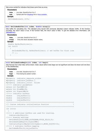 Sets arrow symbol for indicators that draws some lines as arrow.
Parameters
index - Line index. Should be from 0 to 7.
code - Symbol code from Wingdings font or Array constants.
Sample
SetIndexArrow(0, 217);
bool SetIndexBuffer(int index, double array[])
Sets buffer for calculating line. The indicated array bound with previously allocated custom indicator buffer. If the function
succeeds, the return value is true. If the function fails, the return value is false. To get the detailed error information, call
GetLastError().
Parameters
index - Line index. Should be from 0 to 7.
array[] - Array that stores calculated indicator values.
Sample
double ExtBufferSilver[];
int init()
{
SetIndexBuffer(0, ExtBufferSilver); // set buffer for first line
// ...
}
void SetIndexDrawBegin(int index, int begin)
Sets first bar from what index will be drawn. Index values before draw begin are not significant and does not drawn and not show
in the DataWindow.
Parameters
index - Line index. Should be from 0 to 7.
begin - First drawing bar position number.
Sample
#property indicator_separate_window
#property indicator_buffers 1
#property indicator_color1 Silver
//---- indicator parameters
extern int FastEMA=12;
extern int SlowEMA=26;
extern int SignalSMA=9;
//---- indicator buffers
double ind_buffer1[];
double ind_buffer2[];
double ind_buffer3[];
//+------------------------------------------------------------------+
//| Custom indicator initialization function |
//+------------------------------------------------------------------+
int init()
{
//---- 2 additional buffers are used for counting.
IndicatorBuffers(3);
//---- drawing settings
SetIndexStyle(0,DRAW_HISTOGRAM,STYLE_SOLID,3);
SetIndexDrawBegin(0,SignalSMA);
IndicatorDigits(MarketInfo(Symbol(),MODE_DIGITS)+2);
//---- 3 indicator buffers mapping
SetIndexBuffer(0,ind_buffer1);
 