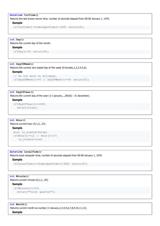 datetime CurTime()
Returns the last known server time, number of seconds elapsed from 00:00 January 1, 1970.
Sample
if(CurTime()-OrderOpenTime()<360) return(0);
int Day()
Returns the current day of the month.
Sample
if(Day()<5) return(0);
int DayOfWeek()
Returns the current zero based day of the week (0-Sunday,1,2,3,4,5,6).
Sample
// do not work on holidays.
if(DayOfWeek()==0 || DayOfWeek()==6) return(0);
int DayOfYear()
Returns the current day of the year (1-1 january,..,365(6) - 31 december).
Sample
if(DayOfYear()==245)
return(true);
int Hour()
Returns current hour (0,1,2,..23)
Sample
bool is_siesta=false;
if(Hour()>=12 || Hour()<17)
is_siesta=true;
datetime LocalTime()
Returns local computer time, number of seconds elapsed from 00:00 January 1, 1970.
Sample
if(LocalTime()-OrderOpenTime()<360) return(0);
int Minute()
Returns current minute (0,1,2,..59).
Sample
if(Minute()<=15)
return("first quarter");
int Month()
Returns current month as number (1-January,2,3,4,5,6,7,8,9,10,11,12).
Sample
 