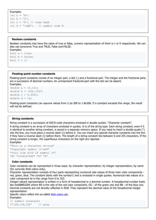 Examples:
int a = 'A';
int b = '$';
int c = '©'; // code 0xA9
int d = 'xAE'; // symbol code ®
Boolean constants
Boolean constants may have the value of true or false, numeric representation of them is 1 or 0 respectively. We can
also use synonyms True and TRUE, False and FALSE.
Examples:
bool a = true;
bool b = false;
bool c = 1;
Floating-point number constants
Floating-point constants consist of an integer part, a dot (.) and a fractional part. The integer and the fractional parts
are a succession of decimal numbers. An unimportant fractional part with the dot can be absent.
Examples:
double a = 12.111;
double b = -956.1007;
double c = 0.0001;
double d = 16;
Floating-point constants can assume values from 2.2e-308 to 1.8e308. If a constant exceeds this range, the result
will not be defined.
String constants
String constant is a succession of ASCII-code characters enclosed in double quotes: "Character constant".
A string constant is an array of characters enclosed in quotes. It is of the string type. Each string constant, even if it
is identical to another string constant, is saved in a separate memory space. If you need to insert a double quote (")
into the line, you must place a reverse slash () before it. You can insert any special character constants into the line
if they have a reverse slash () before them. The length of a string constant lies between 0 and 255 characters. If the
string constant is longer, the superfluous characters on the right are rejected.
Examples:
"This is a character string"
"Copyright symbol txA9"
"this line with LF symbol n"
"A" "1234567890" "0" "$"
Color constants
Color constants can be represented in three ways: by character representation; by integer representation; by name
(for concrete Web colors only).
Character representation consists of four parts representing numerical rate values of three main color components -
red, green, blue. The constant starts with the symbol C and is enclosed in single quotes. Numerical rate values of a
color component lie in the range from 0 to 255.
Integer-valued representation is written in a form of hexadecimal or a decimal number. A hexadecimal number looks
like 0x00BBGGRR where RR is the rate of the red color component, GG - of the green one and BB - of the blue one.
Decimal constants are not directly reflected in RGB. They represent the decimal value of the hexadecimal integer
representation.
Specific colors reflect the so-called Web colors set.
Examples:
// symbol constants
C'128,128,128' // gray
 