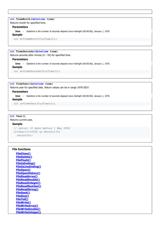 int TimeMonth(datetime time)
Returns month for specified time.
Parameters
time - Datetime is the number of seconds elapsed since midnight (00:00:00), January 1, 1970.
Sample
int m=TimeMonth(CurTime());
int TimeSeconds(datetime time)
Returns seconds after minute (0 – 59) for specified time.
Parameters
time - Datetime is the number of seconds elapsed since midnight (00:00:00), January 1, 1970.
Sample
int m=TimeSeconds(CurTime());
int TimeYear(datetime time)
Returns year for specified date. Return values can be in range 1970-2037.
Parameters
time - Datetime is the number of seconds elapsed since midnight (00:00:00), January 1, 1970.
Sample
int y=TimeYear(CurTime());
int Year()
Returns current year.
Sample
// return if date before 1 May 2002
if(Year()==2002 && Month()<5)
return(0);
File functions
FileClose()
FileDelete()
FileFlush()
FileIsEnding()
FileIsLineEnding()
FileOpen()
FileOpenHistory()
FileReadArray()
FileReadDouble()
FileReadInteger()
FileReadNumber()
FileReadString()
FileSeek()
FileSize()
FileTell()
FileWrite()
FileWriteArray()
FileWriteDouble()
FileWriteInteger()
 