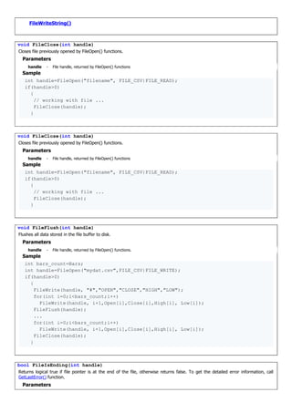FileWriteString()
void FileClose(int handle)
Closes file previously opened by FileOpen() functions.
Parameters
handle - File handle, returned by FileOpen() functions
Sample
int handle=FileOpen("filename", FILE_CSV|FILE_READ);
if(handle>0)
{
// working with file ...
FileClose(handle);
}
void FileClose(int handle)
Closes file previously opened by FileOpen() functions.
Parameters
handle - File handle, returned by FileOpen() functions
Sample
int handle=FileOpen("filename", FILE_CSV|FILE_READ);
if(handle>0)
{
// working with file ...
FileClose(handle);
}
void FileFlush(int handle)
Flushes all data stored in the file buffer to disk.
Parameters
handle - File handle, returned by FileOpen() functions.
Sample
int bars_count=Bars;
int handle=FileOpen("mydat.csv",FILE_CSV|FILE_WRITE);
if(handle>0)
{
FileWrite(handle, "#","OPEN","CLOSE","HIGH","LOW");
for(int i=0;i<bars_count;i++)
FileWrite(handle, i+1,Open[i],Close[i],High[i], Low[i]);
FileFlush(handle);
...
for(int i=0;i<bars_count;i++)
FileWrite(handle, i+1,Open[i],Close[i],High[i], Low[i]);
FileClose(handle);
}
bool FileIsEnding(int handle)
Returns logical true if file pointer is at the end of the file, otherwise returns false. To get the detailed error information, call
GetLastError() function.
Parameters
 