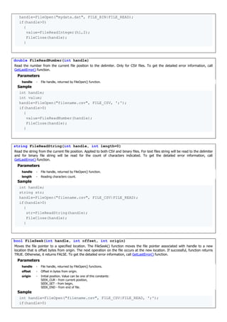 handle=FileOpen("mydata.dat", FILE_BIN|FILE_READ);
if(handle>0)
{
value=FileReadInteger(h1,2);
FileClose(handle);
}
double FileReadNumber(int handle)
Read the number from the current file position to the delimiter. Only for CSV files. To get the detailed error information, call
GetLastError() function.
Parameters
handle - File handle, returned by FileOpen() function.
Sample
int handle;
int value;
handle=FileOpen("filename.csv", FILE_CSV, ';');
if(handle>0)
{
value=FileReadNumber(handle);
FileClose(handle);
}
string FileReadString(int handle, int length=0)
Read the string from the current file position. Applied to both CSV and binary files. For text files string will be read to the delimiter
and for binary file string will be read for the count of characters indicated. To get the detailed error information, call
GetLastError() function.
Parameters
handle - File handle, returned by FileOpen() function.
length - Reading characters count.
Sample
int handle;
string str;
handle=FileOpen("filename.csv", FILE_CSV|FILE_READ);
if(handle>0)
{
str=FileReadString(handle);
FileClose(handle);
}
bool FileSeek(int handle, int offset, int origin)
Moves the file pointer to a specified location. The FileSeek() function moves the file pointer associated with handle to a new
location that is offset bytes from origin. The next operation on the file occurs at the new location. If successful, function returns
TRUE. Otherwise, it returns FALSE. To get the detailed error information, call GetLastError() function.
Parameters
handle - File handle, returned by FileOpen() functions.
offset - Offset in bytes from origin.
origin - Initial position. Value can be one of this constants:
SEEK_CUR - from current position,
SEEK_SET - from begin,
SEEK_END - from end of file.
Sample
int handle=FileOpen("filename.csv", FILE_CSV|FILE_READ, ';');
if(handle>0)
 