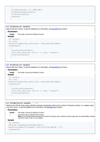 {
FileSeek(handle, 10, SEEK_SET);
FileReadInteger(handle);
FileClose(handle);
handle=0;
}
int FileSize(int handle)
Returns file size in bytes. To get the detailed error information, call GetLastError() function.
Parameters
handle - File handle, returned by FileOpen() function.
Sample
int handle;
int size;
handle=FileOpen("my_table.dat", FILE_BIN|FILE_READ);
if(handle>0)
{
size=FileSize(handle);
Print("my_table.dat size is ", size, " bytes");
FileClose(handle);
}
int FileSize(int handle)
Returns file size in bytes. To get the detailed error information, call GetLastError() function.
Parameters
handle - File handle, returned by FileOpen() function.
Sample
int handle;
int size;
handle=FileOpen("my_table.dat", FILE_BIN|FILE_READ);
if(handle>0)
{
size=FileSize(handle);
Print("my_table.dat size is ", size, " bytes");
FileClose(handle);
}
int FileWrite(int handle, ... )
Writes to the CSV file some values, delimiter inserted automatically. Returns the number of characters written, or a negative value
if an error occurs. To get the detailed error information, call GetLastError() function.
Parameters
handle - File handle, returned by FileOpen() function.
... - User data to write, separated with commas.
Note: int and double types automatically converted to string,but color, datetime and bool types does not automatically converted
and will be writen to file in it's as integers.
Sample
int handle;
datetime orderOpen=OrderOpenTime();
handle=FileOpen("filename", FILE_CSV|FILE_WRITE, ';');
if(handle>0)
{
 