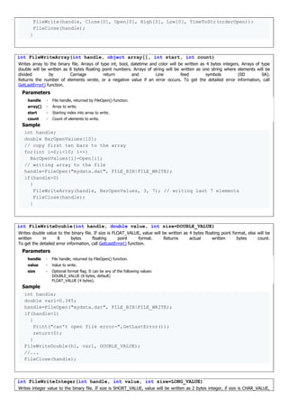FileWrite(handle, Close[0], Open[0], High[0], Low[0], TimeToStr(orderOpen));
FileClose(handle);
}
int FileWriteArray(int handle, object array[], int start, int count)
Writes array to the binary file. Arrays of type int, bool, datetime and color will be written as 4 bytes integers. Arrays of type
double will be written as 8 bytes floating point numbers. Arrays of string will be written as one string where elements will be
divided by Carriage return and Line feed symbols (0D 0A).
Returns the number of elements wrote, or a negative value if an error occurs. To get the detailed error information, call
GetLastError() function.
Parameters
handle - File handle, returned by FileOpen() function.
array[] - Array to write.
start - Starting index into array to write.
count - Count of elements to write.
Sample
int handle;
double BarOpenValues[10];
// copy first ten bars to the array
for(int i=0;i<10; i++)
BarOpenValues[i]=Open[i];
// writing array to the file
handle=FileOpen("mydata.dat", FILE_BIN|FILE_WRITE);
if(handle>0)
{
FileWriteArray(handle, BarOpenValues, 3, 7); // writing last 7 elements
FileClose(handle);
}
int FileWriteDouble(int handle, double value, int size=DOUBLE_VALUE)
Writes double value to the binary file. If size is FLOAT_VALUE, value will be written as 4 bytes floating point format, else will be
written in 8 bytes floating point format. Returns actual written bytes count.
To get the detailed error information, call GetLastError() function.
Parameters
handle - File handle, returned by FileOpen() function.
value - Value to write.
size - Optional format flag. It can be any of the following values:
DOUBLE_VALUE (8 bytes, default)
FLOAT_VALUE (4 bytes).
Sample
int handle;
double var1=0.345;
handle=FileOpen("mydata.dat", FILE_BIN|FILE_WRITE);
if(handle<1)
{
Print("can't open file error-",GetLastError());
return(0);
}
FileWriteDouble(h1, var1, DOUBLE_VALUE);
//...
FileClose(handle);
int FileWriteInteger(int handle, int value, int size=LONG_VALUE)
Writes integer value to the binary file. If size is SHORT_VALUE, value will be written as 2 bytes integer, if size is CHAR_VALUE,
 