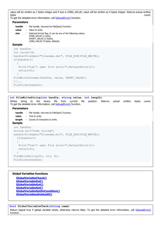 value will be written as 1 bytes integer and if size is LONG_VALUE, value will be written as 4 bytes integer. Returns actual written
bytes count.
To get the detailed error information, call GetLastError() function.
Parameters
handle - File handle, returned by FileOpen() function.
value - Value to write.
size - Optional format flag. It can be any of the following values:
CHAR_VALUE (1 byte),
SHORT_VALUE (2 bytes),
LONG_VALUE (4 bytes, default).
Sample
int handle;
int value=10;
handle=FileOpen("filename.dat", FILE_BIN|FILE_WRITE);
if(handle<1)
{
Print("can't open file error-",GetLastError());
return(0);
}
FileWriteInteger(handle, value, SHORT_VALUE);
//...
FileClose(handle);
int FileWriteString(int handle, string value, int length)
Writes string to the binary file from current file position. Returns actual written bytes count.
To get the detailed error information, call GetLastError() function.
Parameters
handle - File handle, returned by FileOpen() function.
value - Text to write.
length - Counts of characters to write.
Sample
int handle;
string str="some string";
handle=FileOpen("filename.bin", FILE_BIN|FILE_WRITE);
if(handle<1)
{
Print("can't open file error-",GetLastError());
return(0);
}
FileWriteString(h1, str, 8);
FileClose(handle);
Global Variables functions
GlobalVariableCheck()
GlobalVariableDel()
GlobalVariableGet()
GlobalVariableSet()
GlobalVariableSetOnCondition()
GlobalVariablesDeleteAll()
bool GlobalVariableCheck(string name)
Return logical true if global variable exists, otherwise returns false. To get the detailed error information, call GetLastError()
function.
 