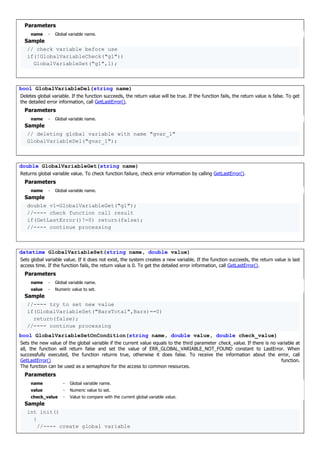 Parameters
name - Global variable name.
Sample
// check variable before use
if(!GlobalVariableCheck("g1"))
GlobalVariableSet("g1",1);
bool GlobalVariableDel(string name)
Deletes global variable. If the function succeeds, the return value will be true. If the function fails, the return value is false. To get
the detailed error information, call GetLastError().
Parameters
name - Global variable name.
Sample
// deleting global variable with name "gvar_1"
GlobalVariableDel("gvar_1");
double GlobalVariableGet(string name)
Returns global variable value. To check function failure, check error information by calling GetLastError().
Parameters
name - Global variable name.
Sample
double v1=GlobalVariableGet("g1");
//---- check function call result
if(GetLastError()!=0) return(false);
//---- continue processing
datetime GlobalVariableSet(string name, double value)
Sets global variable value. If it does not exist, the system creates a new variable. If the function succeeds, the return value is last
access time. If the function fails, the return value is 0. To get the detailed error information, call GetLastError().
Parameters
name - Global variable name.
value - Numeric value to set.
Sample
//---- try to set new value
if(GlobalVariableSet("BarsTotal",Bars)==0)
return(false);
//---- continue processing
bool GlobalVariableSetOnCondition(string name, double value, double check_value)
Sets the new value of the global variable if the current value equals to the third parameter check_value. If there is no variable at
all, the function will return false and set the value of ERR_GLOBAL_VARIABLE_NOT_FOUND constant to LastError. When
successfully executed, the function returns true, otherwise it does false. To receive the information about the error, call
GetLastError() function.
The function can be used as a semaphore for the access to common resources.
Parameters
name - Global variable name.
value - Numeric value to set.
check_value - Value to compare with the current global variable value.
Sample
int init()
{
//---- create global variable
 