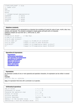 C'0x00,0x00,0xFF' // blue
// named color
Red
Yellow
Black
// integer-valued representation
0xFFFFFF // white
16777215 // white
0x008000 // green
32768 // green
Datetime constants
Datetime constants can be represented as a character line consisting of 6 parts for value of year, month, date, hour,
minutes, and seconds. The constant is enclosed in simple quotes and starts with a D character.
Datetime constant can vary from Jan 1, 1970 to Dec 31, 2037.
Examples:
D'2004.01.01 00:00' // New Year
D'1980.07.19 12:30:27'
D'19.07.1980 12:30:27'
D'19.07.1980 12' //equal to D'1980.07.19 12:00:00'
D'01.01.2004' //equal to D'01.01.2004 00:00:00'
D'12:30:27' //equal to D'[compilation date] 12:30:27'
D'' //equal to D'[compilation date] 00:00:00'
Operations & Expressions
Expressions
Arithmetical operations
The operation of assignment
Operations of relation
Boolean operations
Bitwise operations
Other operations
Precedence rules
Expressions
An expression consists of one or more operands and operation characters. An expression can be written in several
lines.
Example:
a++; b = 10; x = (y*z)/w;
Note: An expression that ends with a semicolon is an operator.
Arithmetical operations
Sum of values i = j + 2;
Difference of values i = j - 3;
Changing the operation sign x = - x;
Product of values z = 3 * x;
Division quotient i = j / 5;
Division remainder minutes = time % 60;
Adding 1 to the variable value i++;
Subtracting 1 from the variable value k--;
 