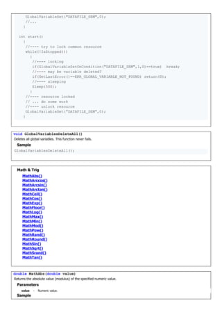 GlobalVariableSet("DATAFILE_SEM",0);
//...
}
int start()
{
//---- try to lock common resource
while(!IsStopped())
{
//---- locking
if(GlobalVariableSetOnCondition("DATAFILE_SEM",1,0)==true) break;
//---- may be variable deleted?
if(GetLastError()==ERR_GLOBAL_VARIABLE_NOT_FOUND) return(0);
//---- sleeping
Sleep(500);
}
//---- resource locked
// ... do some work
//---- unlock resource
GlobalVariableSet("DATAFILE_SEM",0);
}
void GlobalVariablesDeleteAll()
Deletes all global variables. This function never fails.
Sample
GlobalVariablesDeleteAll();
Math & Trig
MathAbs()
MathArccos()
MathArcsin()
MathArctan()
MathCeil()
MathCos()
MathExp()
MathFloor()
MathLog()
MathMax()
MathMin()
MathMod()
MathPow()
MathRand()
MathRound()
MathSin()
MathSqrt()
MathSrand()
MathTan()
double MathAbs(double value)
Returns the absolute value (modulus) of the specified numeric value.
Parameters
value - Numeric value.
Sample
 