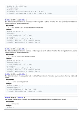 double dx=-3.141593, dy;
// calc MathAbs
dy=MathAbs(dx);
Print("The absolute value of ",dx," is ",dy);
// Output: The absolute value of -3.141593 is 3.141593
double MathArccos(double x)
The MathArccos function returns the arccosine of x in the range 0 to π radians. If x is less than -1 or greater than 1, MathArccos
returns an indefinite (same as a quiet NaN).
Parameters
x - Value between -1 and 1 arc cosine of which should be calculated.
Sample
double x=0.32696, y;
y=asin(x);
Print("Arcsine of ",x," = ",y);
y=acos(x);
Print("Arccosine of ",x," = ",y);
//Output: Arcsine of 0.326960=0.333085
//Output: Arccosine of 0.326960=1.237711
double MathArcsin(double x)
The MathArcsin function returns the arcsine of x in the range -π/2 to π/2 radians. If x is less than -1 or greater than 1, arcsine
returns an indefinite (same as a quiet NaN).
Parameters
x - Value the arcsine of which should be calculated
Sample
double x=0.32696, y;
y=MathArcsin(x);
Print("Arcsine of ",x," = ",y);
y=acos(x);
Print("Arccosine of ",x," = ",y);
//Output: Arcsine of 0.326960=0.333085
//Output: Arccosine of 0.326960=1.237711
double MathArctan(double x)
The MathArctan returns the arctangent of x. If x is 0, MathArctan returns 0. MathArctan returns a value in the range -π/2 to π/2
radians.
Parameters
x - A number representing a tangent.
Sample
double x=-862.42, y;
y=MathArctan(x);
Print("Arctangent of ",x," is ",y);
//Output: Arctangent of -862.42 is -1.5696
double MathCeil(double x)
The MathCeil function returns a numeric value representing the smallest integer that is greater than or equal to x.
Parameters
x - Numeric value.
Sample
double y;
 