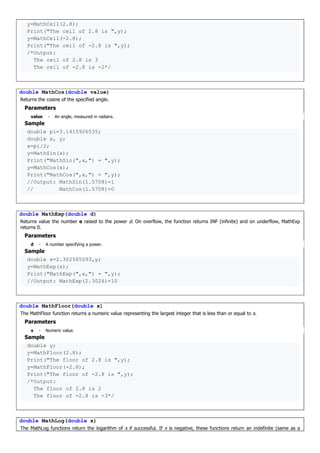 y=MathCeil(2.8);
Print("The ceil of 2.8 is ",y);
y=MathCeil(-2.8);
Print("The ceil of -2.8 is ",y);
/*Output:
The ceil of 2.8 is 3
The ceil of -2.8 is -2*/
double MathCos(double value)
Returns the cosine of the specified angle.
Parameters
value - An angle, measured in radians.
Sample
double pi=3.1415926535;
double x, y;
x=pi/2;
y=MathSin(x);
Print("MathSin(",x,") = ",y);
y=MathCos(x);
Print("MathCos(",x,") = ",y);
//Output: MathSin(1.5708)=1
// MathCos(1.5708)=0
double MathExp(double d)
Returns value the number e raised to the power d. On overflow, the function returns INF (infinite) and on underflow, MathExp
returns 0.
Parameters
d - A number specifying a power.
Sample
double x=2.302585093,y;
y=MathExp(x);
Print("MathExp(",x,") = ",y);
//Output: MathExp(2.3026)=10
double MathFloor(double x)
The MathFloor function returns a numeric value representing the largest integer that is less than or equal to x.
Parameters
x - Numeric value.
Sample
double y;
y=MathFloor(2.8);
Print("The floor of 2.8 is ",y);
y=MathFloor(-2.8);
Print("The floor of -2.8 is ",y);
/*Output:
The floor of 2.8 is 2
The floor of -2.8 is -3*/
double MathLog(double x)
The MathLog functions return the logarithm of x if successful. If x is negative, these functions return an indefinite (same as a
 
