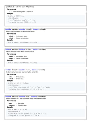 quiet NaN). If x is 0, they return INF (infinite).
Parameters
x - Value whose logarithm is to be found.
Sample
double x=9000.0,y;
y=MathLog(x);
Print("MathLog(",x,") = ", y);
//Output: MathLog(9000)=9.10498
double MathMax(double value1, double value2)
Returns maximum value of two numeric values.
Parameters
value1 - First numeric value.
value2 - Second numeric value.
Sample
double result=MathMax(1.08,Bid);
double MathMin(double value1, double value2)
Returns minimum value of two numeric values.
Parameters
value1 - First numeric value.
value2 - Second numeric value.
Sample
double result=MathMin(1.08,Ask);
double MathMod(double value, double value2)
Divides two numbers and returns only the remainder.
Parameters
value - Dividend value.
value2 - Divider value.
Sample
double x=-10.0,y=3.0,z;
z=MathMod(x,y);
Print("The remainder of ",x," / ",y," is ",z);
//Output: The remainder of -10 / 3 is -1
double MathPow(double base, double exponent)
Returns the value of a base expression taken to a specified power.
Parameters
base - Base value.
exponent - Exponent value.
Sample
double x=2.0,y=3.0,z;
z=MathPow(x,y);
Printf(x," to the power of ",y," is ", z);
//Output: 2 to the power of 3 is 8
 