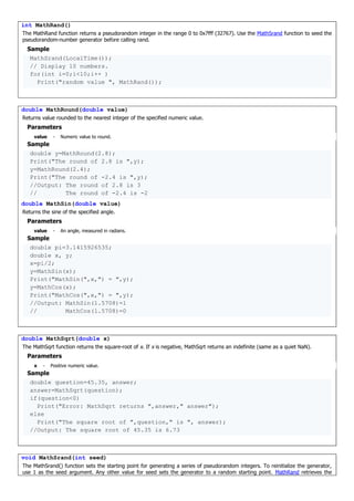 int MathRand()
The MathRand function returns a pseudorandom integer in the range 0 to 0x7fff (32767). Use the MathSrand function to seed the
pseudorandom-number generator before calling rand.
Sample
MathSrand(LocalTime());
// Display 10 numbers.
for(int i=0;i<10;i++ )
Print("random value ", MathRand());
double MathRound(double value)
Returns value rounded to the nearest integer of the specified numeric value.
Parameters
value - Numeric value to round.
Sample
double y=MathRound(2.8);
Print("The round of 2.8 is ",y);
y=MathRound(2.4);
Print("The round of -2.4 is ",y);
//Output: The round of 2.8 is 3
// The round of -2.4 is -2
double MathSin(double value)
Returns the sine of the specified angle.
Parameters
value - An angle, measured in radians.
Sample
double pi=3.1415926535;
double x, y;
x=pi/2;
y=MathSin(x);
Print("MathSin(",x,") = ",y);
y=MathCos(x);
Print("MathCos(",x,") = ",y);
//Output: MathSin(1.5708)=1
// MathCos(1.5708)=0
double MathSqrt(double x)
The MathSqrt function returns the square-root of x. If x is negative, MathSqrt returns an indefinite (same as a quiet NaN).
Parameters
x - Positive numeric value.
Sample
double question=45.35, answer;
answer=MathSqrt(question);
if(question<0)
Print("Error: MathSqrt returns ",answer," answer");
else
Print("The square root of ",question," is ", answer);
//Output: The square root of 45.35 is 6.73
void MathSrand(int seed)
The MathSrand() function sets the starting point for generating a series of pseudorandom integers. To reinitialize the generator,
use 1 as the seed argument. Any other value for seed sets the generator to a random starting point. MathRand retrieves the
 