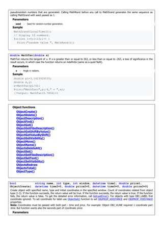 pseudorandom numbers that are generated. Calling MathRand before any call to MathSrand generates the same sequence as
calling MathSrand with seed passed as 1.
Parameters
seed - Seed for random-number generation.
Sample
MathSrand(LocalTime());
// Display 10 numbers.
for(int i=0;i<10;i++ )
Print("random value ", MathRand());
double MathTan(double x)
MathTan returns the tangent of x. If x is greater than or equal to 263, or less than or equal to -263, a loss of significance in the
result occurs, in which case the function returns an indefinite (same as a quiet NaN).
Parameters
x - Angle in radians.
Sample
double pi=3.1415926535;
double x,y;
x=MathTan(pi/4);
Print("MathTan(",pi/4," = ",x);
//Output: MathTan(0.7856)=1
Object functions
ObjectCreate()
ObjectDelete()
ObjectDescription()
ObjectFind()
ObjectGet()
ObjectGetFiboDescription()
ObjectGetShiftByValue()
ObjectGetValueByShift()
ObjectGetVisibility()
ObjectMove()
ObjectName()
ObjectsDeleteAll()
ObjectSet()
ObjectSetFiboDescription()
ObjectSetText()
ObjectSetVisibility()
ObjectsRedraw
ObjectsTotal()
ObjectType()
bool
ObjectCreate(
string name, int type, int window, datetime time1, double price1,
datetime time2=0, double price2=0, datetime time3=0, double price3=0)
Create object with specified name, type and initial coordinates in the specified window. Count of coordinates related from object
type (1-3). If the function succeeds, the return value will be true. If the function succeeds, the return value is true. If the function
fails, the return value is false. To get the detailed error information, call GetLastError(). For objects with type OBJ_LABEL first
coordinate ignored. To set coordinate for label use ObjectSet() function to set OBJPROP_XDISTANCE and OBJPROP_YDISTANCE
properties.
Note: Coordinates must be passed with both part - time and price. For example: Object OBJ_VLINE required 1 coordinate part
time. But function wants also the seconds part of coordinate price.
Parameters
 