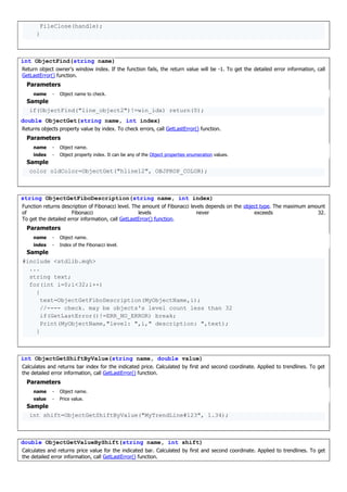 FileClose(handle);
}
int ObjectFind(string name)
Return object owner's window index. If the function fails, the return value will be -1. To get the detailed error information, call
GetLastError() function.
Parameters
name - Object name to check.
Sample
if(ObjectFind("line_object2")!=win_idx) return(0);
double ObjectGet(string name, int index)
Returns objects property value by index. To check errors, call GetLastError() function.
Parameters
name - Object name.
index - Object property index. It can be any of the Object properties enumeration values.
Sample
color oldColor=ObjectGet("hline12", OBJPROP_COLOR);
string ObjectGetFiboDescription(string name, int index)
Function returns description of Fibonacci level. The amount of Fibonacci levels depends on the object type. The maximum amount
of Fibonacci levels never exceeds 32.
To get the detailed error information, call GetLastError() function.
Parameters
name - Object name.
index - Index of the Fibonacci level.
Sample
#include <stdlib.mqh>
...
string text;
for(int i=0;i<32;i++)
{
text=ObjectGetFiboDescription(MyObjectName,i);
//---- check. may be objects's level count less than 32
if(GetLastError()!=ERR_NO_ERROR) break;
Print(MyObjectName,"level: ",i," description: ",text);
}
int ObjectGetShiftByValue(string name, double value)
Calculates and returns bar index for the indicated price. Calculated by first and second coordinate. Applied to trendlines. To get
the detailed error information, call GetLastError() function.
Parameters
name - Object name.
value - Price value.
Sample
int shift=ObjectGetShiftByValue("MyTrendLine#123", 1.34);
double ObjectGetValueByShift(string name, int shift)
Calculates and returns price value for the indicated bar. Calculated by first and second coordinate. Applied to trendlines. To get
the detailed error information, call GetLastError() function.
 