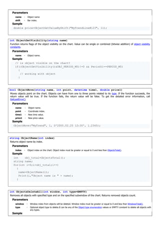 Parameters
name - Object name
shift - Bar index.
Sample
double price=ObjectGetValueByShift("MyTrendLine#123", 11);
int ObjectGetVisibility(string name)
Function returns flags of the object visibility on the chart. Value can be single or combined (bitwise addition) of object visibility
constants.
Parameters
name - Object name.
Sample
// is object visible on the chart?
if((ObjectGetVisibility()&OBJ_PERIOD_M5)!=0 && Period()==PERIOD_M5)
{
// working with object
}
bool ObjectMove(string name, int point, datetime time1, double price1)
Moves objects point on the chart. Objects can have from one to three points related to its type. If the function succeeds, the
return value will be true. If the function fails, the return value will be false. To get the detailed error information, call
GetLastError().
Parameters
name - Object name.
point - Coordinate index.
time1 - New time value.
price1 - New price value.
Sample
ObjectMove("MyTrend", 1, D'2005.02.25 12:30', 1.2345);
string ObjectName(int index)
Returns object name by index.
Parameters
index - Object index on the chart. Object index must be greater or equal to 0 and less than ObjectsTotal().
Sample
int obj_total=ObjectsTotal();
string name;
for(int i=0;i<obj_total;i++)
{
name=ObjectName(i);
Print(i,"Object name is " + name);
}
int ObjectsDeleteAll(int window, int type=EMPTY)
Removes all objects with specified type and on the specified subwindow of the chart. Returns removed objects count.
Parameters
window - Window index from objects will be deleted. Window index must be greater or equal to 0 and less than WindowsTotal().
type - Optional object type to delete.It can be any of the Object type enumeration values or EMPTY constant to delete all objects with
any types.
Sample
 
