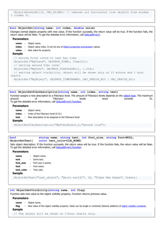 ObjectsDeleteAll(2, OBJ_HLINE); // removes all horizontal line objects from window
3 (index 2).
bool ObjectSet(string name, int index, double value)
Changes named objects property with new value. If the function succeeds, the return value will be true. If the function fails, the
return value will be false. To get the detailed error information, call GetLastError().
Parameters
name - Object name.
index - Object value index. It can be any of Object properties enumeration values.
value - New value for property.
Sample
// moving first coord to last bar time
ObjectSet("MyTrend", OBJPROP_TIME1, Time[0]);
// setting second fibo level
ObjectSet("MyFibo", OBJPROP_FIRSTLEVEL+1, 1.234);
// setting object visibility. object will be shown only on 15 minute and 1 hour
charts
ObjectSet("MyObject", OBJPROP_TIMEFRAMES, OBJ_PERIOD_M15 | OBJ_PERIOD_H1);
bool ObjectSetFiboDescription(string name, int index, string text)
Function assigns a new description to a Fibonacci level. The amount of Fibonacci levels depends on the object type. The maximum
amount of Fibonacci levels never exceeds 32.
To get the detailed error information, call GetLastError() function.
Parameters
name - Object name.
index - Index of the Fibonacci level (0-31).
text - New description to be assigned to the Fibonacci level.
Sample
ObjectSetFiboDescription("MyFiboObject,2,"Second line");
bool
ObjectSetText(
string name, string text, int font_size, string font=NULL,
color text_color=CLR_NONE)
Sets object description. If the function succeeds, the return value will be true. If the function fails, the return value will be false.
To get the detailed error information, call GetLastError() function.
Parameters
name - Object name.
text - Some text.
font_size - Font size in points.
font - Font name.
text_color - Text color.
Sample
ObjectSetText("text_object", "Hello world!", 10, "Times New Roman", Green);
int ObjectSetVisibility(string name, int flag)
Function sets new value to the object visibility property. Function returns previous value.
Parameters
name - Object name.
flag - New value of the object visibility property. Value can be single or combined (bitwise addition) of object visibility constants.
Sample
// The object will be shown on 1-hour charts only.
 