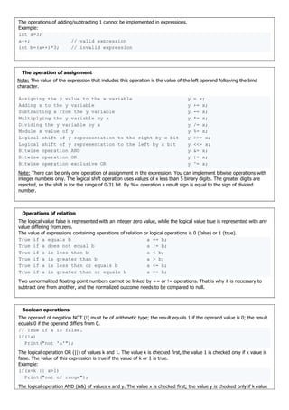 The operations of adding/subtracting 1 cannot be implemented in expressions.
Example:
int a=3;
a++; // valid expression
int b=(a++)*3; // invalid expression
The operation of assignment
Note: The value of the expression that includes this operation is the value of the left operand following the bind
character.
Assigning the y value to the x variable y = x;
Adding x to the y variable y += x;
Subtracting x from the y variable y -= x;
Multiplying the y variable by x y *= x;
Dividing the y variable by x y /= x;
Module x value of y y %= x;
Logical shift of y representation to the right by x bit y >>= x;
Logical shift of y representation to the left by x bit y <<= x;
Bitwise operation AND y &= x;
Bitwise operation OR y |= x;
Bitwise operation exclusive OR y ^= x;
Note: There can be only one operation of assignment in the expression. You can implement bitwise operations with
integer numbers only. The logical shift operation uses values of x less than 5 binary digits. The greater digits are
rejected, so the shift is for the range of 0-31 bit. By %= operation a result sign is equal to the sign of divided
number.
Operations of relation
The logical value false is represented with an integer zero value, while the logical value true is represented with any
value differing from zero.
The value of expressions containing operations of relation or logical operations is 0 (false) or 1 (true).
True if a equals b a == b;
True if a does not equal b a != b;
True if a is less than b a < b;
True if a is greater than b a > b;
True if a is less than or equals b a <= b;
True if a is greater than or equals b a >= b;
Two unnormalized floating-point numbers cannot be linked by == or != operations. That is why it is necessary to
subtract one from another, and the normalized outcome needs to be compared to null.
Boolean operations
The operand of negation NOT (!) must be of arithmetic type; the result equals 1 if the operand value is 0; the result
equals 0 if the operand differs from 0.
// True if a is false.
if(!a)
Print("not 'a'");
The logical operation OR (||) of values k and 1. The value k is checked first, the value 1 is checked only if k value is
false. The value of this expression is true if the value of k or 1 is true.
Example:
if(x<k || x>l)
Print("out of range");
The logical operation AND (&&) of values x and y. The value x is checked first; the value y is checked only if k value
 