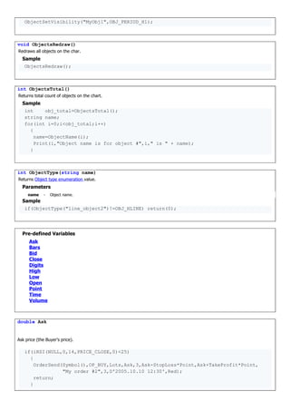 ObjectSetVisibility("MyObj1",OBJ_PERIOD_H1);
void ObjectsRedraw()
Redraws all objects on the char.
Sample
ObjectsRedraw();
int ObjectsTotal()
Returns total count of objects on the chart.
Sample
int obj_total=ObjectsTotal();
string name;
for(int i=0;i<obj_total;i++)
{
name=ObjectName(i);
Print(i,"Object name is for object #",i," is " + name);
}
int ObjectType(string name)
Returns Object type enumeration value.
Parameters
name - Object name.
Sample
if(ObjectType("line_object2")!=OBJ_HLINE) return(0);
Pre-defined Variables
Ask
Bars
Bid
Close
Digits
High
Low
Open
Point
Time
Volume
double Ask
Ask price (the Buyer's price).
if(iRSI(NULL,0,14,PRICE_CLOSE,0)<25)
{
OrderSend(Symbol(),OP_BUY,Lots,Ask,3,Ask-StopLoss*Point,Ask+TakeProfit*Point,
"My order #2",3,D'2005.10.10 12:30',Red);
return;
}
 