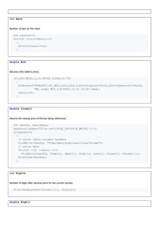 int Bars
Number of bars on the chart.
int counter=1;
for(int i=1;i<=Bars;i++)
{
Print(Close[i-1]);
}
double Bid
Bid price (the Seller's price).
if(iRSI(NULL,0,14,PRICE_CLOSE,0)>75)
{
OrderSend("EURUSD",OP_SELL,Lots,Bid,3,Bid+StopLoss*Point,Bid-TakeProfit*Point,
"My order #2",3,D'2005.10.10 12:30',Red);
return(0);
}
double Close[]
Returns the closing price of the bar being referenced.
int handle, bars=Bars;
handle=FileOpen("file.csv",FILE_CSV|FILE_WRITE,';');
if(handle>0)
{
// write table columns headers
FileWrite(handle, "Time;Open;High;Low;Close;Volume");
// write data
for(int i=0; i<bars; i++)
FileWrite(handle, Time[i], Open[i], High[i], Low[i], Close[i], Volume[i]);
FileClose(handle);
}
int Digits
Number of digits after decimal point for the current symbol.
Print(DoubleToStr(Close[i-1], Digits));
double High[]
 