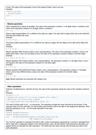 is true. The value of this expression is true if the values of both x and y are true.
Example:
if(p!=x && p>y)
Print("true");
n++;
Bitwise operations
One's complement of values of variables. The value of the expression contains 1 in all digits where n contains 0; the
value of the expression contains 0 in all digits where n contains 1.
b = ~n;
Binary-coded representation of x is shifted to the right by y digits. The right shift is logical shift, that is the freed left-
side bits will be filled with zeros.
Example:
x = x >> y;
The binary-coded representation of x is shifted to the right by y digits; the free digits on the right will be filled with
zeroes.
Example:
x = x << y;
Bitwise operation AND of binary-coded x and y representations. The value of the expression contains 1 (true) in all
digits where both x and y are not equal to zero; the value of the expression contains 0 (false) in all other digits.
Example:
b = ((x & y) != 0);
Bitwise operation OR of binary-coded x and y representations. The expression contains 1 in all digits where x and y
not equals 0; the value of the expression contains 0 in all other digits.
Example:
b = x | y;
Bitwise operation EXCLUSIVE OR of binary-coded x and y representations. The expression contains 1 in all digits
where x and y have different binary values; the value of the expression contains 0 in all other digits.
Example:
b = x ^ y;
Note: Bitwise operations are executed with integers only.
Other operations
Indexing. At addressing to i element of array, the value of the expression equals the value of the variable numbered
as i.
Example:
array[i] = 3;
//Assign the value of 3 to array element with index i.
//Mind that the first array element
//is described with the expression array [0].
The call of function with x1,x2,...,xn arguments. The expression accepts the value returned by the function. If the
returned value is of the void type, you cannot place such function call on the right in the assignment operation. Mind
that the expressions x1,x2,...,xn are surely executed in this order.
Example:
double SL=Ask-25*Point;
double TP=Ask+25*Point;
int ticket=OrderSend(Symbol(),OP_BUY,1,Ask,3,SL,TP,
"My comment",123,0,Red);
The "comma" operation is executed from left to right. A pair of expressions separated by a comma is calculated from
left to right with a subsequent deletion of the left expression value. All side effects of left expression calculation can
appear before we calculate the right expression. The result type and value coincide with the type and value of the
right expression.
 
