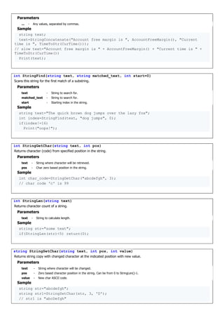 Parameters
... - Any values, separated by commas.
Sample
string text;
text=StringConcatenate("Account free margin is ", AccountFreeMargin(), "Current
time is ", TimeToStr(CurTime()));
// slow text="Account free margin is " + AccountFreeMargin() + "Current time is " +
TimeToStr(CurTime())
Print(text);
int StringFind(string text, string matched_text, int start=0)
Scans this string for the first match of a substring.
Parameters
text - String to search for.
matched_text - String to search for.
start - Starting index in the string.
Sample
string text="The quick brown dog jumps over the lazy fox";
int index=StringFind(text, "dog jumps", 0);
if(index!=16)
Print("oops!");
int StringGetChar(string text, int pos)
Returns character (code) from specified position in the string.
Parameters
text - String where character will be retrieved.
pos - Char zero based position in the string.
Sample
int char_code=StringGetChar("abcdefgh", 3);
// char code 'c' is 99
int StringLen(string text)
Returns character count of a string.
Parameters
text - String to calculate length.
Sample
string str="some text";
if(StringLen(str)<5) return(0);
string StringSetChar(string text, int pos, int value)
Returns string copy with changed character at the indicated position with new value.
Parameters
text - String where character will be changed.
pos - Zero based character position in the string. Can be from 0 to StringLen()-1.
value - New char ASCII code.
Sample
string str="abcdefgh";
string str1=StringSetChar(str, 3, 'D');
// str1 is "abcDefgh"
 