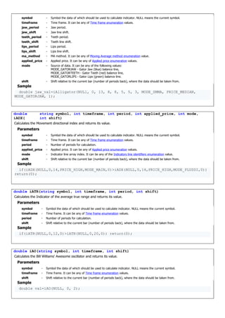symbol - Symbol the data of which should be used to calculate indicator. NULL means the current symbol.
timeframe - Time frame. It can be any of Time frame enumeration values.
jaw_period - Jaw period.
jaw_shift - Jaw line shift.
teeth_period - Teeth period.
teeth_shift - Teeth line shift.
lips_period - Lips period.
lips_shift - Lips line shift.
ma_method - MA method. It can be any of Moving Average method enumeration value.
applied_price - Applied price. It can be any of Applied price enumeration values.
mode - Source of data. It can be any of the following values:
MODE_GATORJAW - Gator Jaw (blue) balance line,
MODE_GATORTEETH - Gator Teeth (red) balance line,
MODE_GATORLIPS - Gator Lips (green) balance line.
shift - Shift relative to the current bar (number of periods back), where the data should be taken from.
Sample
double jaw_val=iAlligator(NULl, 0, 13, 8, 8, 5, 5, 3, MODE_SMMA, PRICE_MEDIAN,
MODE_GATORJAW, 1);
double
iADX(
string symbol, int timeframe, int period, int applied_price, int mode,
int shift)
Calculates the Movement directional index and returns its value.
Parameters
symbol - Symbol the data of which should be used to calculate indicator. NULL means the current symbol.
timeframe - Time frame. It can be any of Time frame enumeration values.
period - Number of periods for calculation.
applied_price - Applied price. It can be any of Applied price enumeration values.
mode - Indicator line array index. It can be any of the Indicators line identifiers enumeration value.
shift - Shift relative to the current bar (number of periods back), where the data should be taken from.
Sample
if(iADX(NULL,0,14,PRICE_HIGH,MODE_MAIN,0)>iADX(NULL,0,14,PRICE_HIGH,MODE_PLUSDI,0))
return(0);
double iATR(string symbol, int timeframe, int period, int shift)
Calculates the Indicator of the average true range and returns its value.
Parameters
symbol - Symbol the data of which should be used to calculate indicator. NULL means the current symbol.
timeframe - Time frame. It can be any of Time frame enumeration values.
period - Number of periods for calculation.
shift - Shift relative to the current bar (number of periods back), where the data should be taken from.
Sample
if(iATR(NULL,0,12,0)>iATR(NULL,0,20,0)) return(0);
double iAO(string symbol, int timeframe, int shift)
Calculates the Bill Williams' Awesome oscillator and returns its value.
Parameters
symbol - Symbol the data of which should be used to calculate indicator. NULL means the current symbol.
timeframe - Time frame. It can be any of Time frame enumeration values.
shift - Shift relative to the current bar (number of periods back), where the data should be taken from.
Sample
double val=iAO(NULL, 0, 2);
 