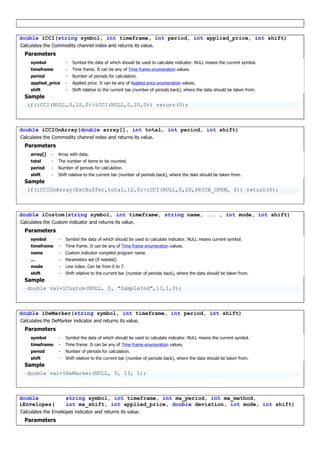 double iCCI(string symbol, int timeframe, int period, int applied_price, int shift)
Calculates the Commodity channel index and returns its value.
Parameters
symbol - Symbol the data of which should be used to calculate indicator. NULL means the current symbol.
timeframe - Time frame. It can be any of Time frame enumeration values.
period - Number of periods for calculation.
applied_price - Applied price. It can be any of Applied price enumeration values.
shift - Shift relative to the current bar (number of periods back), where the data should be taken from.
Sample
if(iCCI(NULL,0,12,0)>iCCI(NULL,0,20,0)) return(0);
double iCCIOnArray(double array[], int total, int period, int shift)
Calculates the Commodity channel index and returns its value.
Parameters
array[] - Array with data.
total - The number of items to be counted.
period - Number of periods for calculation.
shift - Shift relative to the current bar (number of periods back), where the data should be taken from.
Sample
if(iCCIOnArray(ExtBuffer,total,12,0)>iCCI(NULL,0,20,PRICE_OPEN, 0)) return(0);
double iCustom(string symbol, int timeframe, string name, ... , int mode, int shift)
Calculates the Custom indicator and returns its value.
Parameters
symbol - Symbol the data of which should be used to calculate indicator. NULL means current symbol.
timeframe - Time frame. It can be any of Time frame enumeration values.
name - Custom indicator compiled program name.
... - Parameters set (if needed).
mode - Line index. Can be from 0 to 7.
shift - Shift relative to the current bar (number of periods back), where the data should be taken from.
Sample
double val=iCustom(NULL, 0, "SampleInd",13,1,0);
double iDeMarker(string symbol, int timeframe, int period, int shift)
Calculates the DeMarker indicator and returns its value.
Parameters
symbol - Symbol the data of which should be used to calculate indicator. NULL means the current symbol.
timeframe - Time frame. It can be any of Time frame enumeration values.
period - Number of periods for calculation.
shift - Shift relative to the current bar (number of periods back), where the data should be taken from.
Sample
double val=iDeMarker(NULL, 0, 13, 1);
double
iEnvelopes(
string symbol, int timeframe, int ma_period, int ma_method,
int ma_shift, int applied_price, double deviation, int mode, int shift)
Calculates the Envelopes indicator and returns its value.
Parameters
 