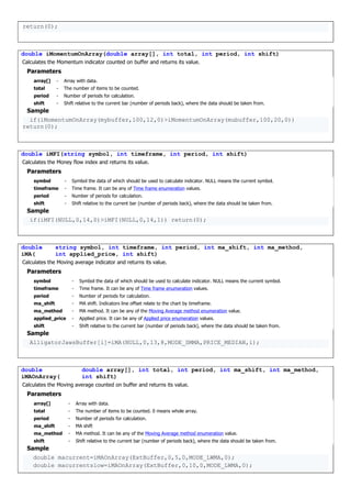 return(0);
double iMomentumOnArray(double array[], int total, int period, int shift)
Calculates the Momentum indicator counted on buffer and returns its value.
Parameters
array[] - Array with data.
total - The number of items to be counted.
period - Number of periods for calculation.
shift - Shift relative to the current bar (number of periods back), where the data should be taken from.
Sample
if(iMomentumOnArray(mybuffer,100,12,0)>iMomentumOnArray(mubuffer,100,20,0))
return(0);
double iMFI(string symbol, int timeframe, int period, int shift)
Calculates the Money flow index and returns its value.
Parameters
symbol - Symbol the data of which should be used to calculate indicator. NULL means the current symbol.
timeframe - Time frame. It can be any of Time frame enumeration values.
period - Number of periods for calculation.
shift - Shift relative to the current bar (number of periods back), where the data should be taken from.
Sample
if(iMFI(NULL,0,14,0)>iMFI(NULL,0,14,1)) return(0);
double
iMA(
string symbol, int timeframe, int period, int ma_shift, int ma_method,
int applied_price, int shift)
Calculates the Moving average indicator and returns its value.
Parameters
symbol - Symbol the data of which should be used to calculate indicator. NULL means the current symbol.
timeframe - Time frame. It can be any of Time frame enumeration values.
period - Number of periods for calculation.
ma_shift - MA shift. Indicators line offset relate to the chart by timeframe.
ma_method - MA method. It can be any of the Moving Average method enumeration value.
applied_price - Applied price. It can be any of Applied price enumeration values.
shift - Shift relative to the current bar (number of periods back), where the data should be taken from.
Sample
AlligatorJawsBuffer[i]=iMA(NULL,0,13,8,MODE_SMMA,PRICE_MEDIAN,i);
double
iMAOnArray(
double array[], int total, int period, int ma_shift, int ma_method,
int shift)
Calculates the Moving average counted on buffer and returns its value.
Parameters
array[] - Array with data.
total - The number of items to be counted. 0 means whole array.
period - Number of periods for calculation.
ma_shift - MA shift
ma_method - MA method. It can be any of the Moving Average method enumeration value.
shift - Shift relative to the current bar (number of periods back), where the data should be taken from.
Sample
double macurrent=iMAOnArray(ExtBuffer,0,5,0,MODE_LWMA,0);
double macurrentslow=iMAOnArray(ExtBuffer,0,10,0,MODE_LWMA,0);
 