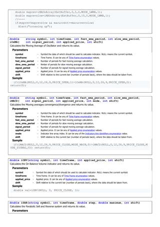 double maprev=iMAOnArray(ExtBuffer,0,5,0,MODE_LWMA,1);
double maprevslow=iMAOnArray(ExtBuffer,0,10,0,MODE_LWMA,1);
//----
if(maprev<maprevslow && macurrent>=macurrentslow)
Alert("crossing up");
double
iOsMA(
string symbol, int timeframe, int fast_ema_period, int slow_ema_period,
int signal_period, int applied_price, int shift)
Calculates the Moving Average of Oscillator and returns its value.
Parameters
symbol - Symbol the data of which should be used to calculate indicator. NULL means the current symbol.
timeframe - Time frame. It can be any of Time frame enumeration values.
fast_ema_period - Number of periods for fast moving average calculation.
slow_ema_period - Nmber of periods for slow moving average calculation.
signal_period - Number of periods for signal moving average calculation.
applied_price - Applied price. It can be any of Applied price enumeration values.
shift - Shift relative to the current bar (number of periods back), where the data should be taken from.
Sample
if(iOsMA(NULL,0,12,26,9,PRICE_OPEN,1)>iOsMA(NULL,0,12,26,9,PRICE_OPEN,0))
return(0);
double
iMACD(
string symbol, int timeframe, int fast_ema_period, int slow_ema_period,
int signal_period, int applied_price, int mode, int shift)
Calculates the Moving averages convergence/divergence and returns its value.
Parameters
symbol - Symbol the data of which should be used to calculate indicator. NULL means the current symbol.
timeframe - Time frame. It can be any of Time frame enumeration values.
fast_ema_period - Number of periods for fast moving average calculation.
slow_ema_period - Number of periods for slow moving average calculation.
signal_period - Number of periods for signal moving average calculation.
applied_price - Applied price. It can be any of Applied price enumeration values.
mode - Indicator line array index. It can be any of the Indicators line identifiers enumeration value.
shift - Shift relative to the current bar (number of periods back), where the data should be taken from.
Sample
if(iMACD(NULL,0,12,26,9,PRICE_CLOSE,MODE_MAIN,0)>iMACD(NULL,0,12,26,9,PRICE_CLOSE,M
ODE_SIGNAL,0)) return(0);
double iOBV(string symbol, int timeframe, int applied_price, int shift)
Calculates the On Balance Volume indicator and returns its value.
Parameters
symbol - Symbol the data of which should be used to calculate indicator. NULL means the current symbol.
timeframe - Time frame. It can be any of Time frame enumeration values.
applied_price - Applied price. It can be any of Applied price enumeration values.
shift - Shift relative to the current bar (number of periods back), where the data should be taken from.
Sample
double val=iOBV(NULL, 0, PRICE_CLOSE, 1);
double iSAR(string symbol, int timeframe, double step, double maximum, int shift)
Calculates the Parabolic Sell and Reverse system and returns its value.
Parameters
 