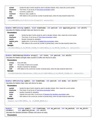 symbol - Symbol the data of which should be used to calculate indicator. NULL means the current symbol.
timeframe - Time frame. It can be any of Time frame enumeration values.
step - Increment, usually 0.02.
maximum - Maximum value, usually 0.2.
shift - Shift relative to the current bar (number of periods back), where the data should be taken from.
Sample
if(iSAR(NULL,0,0.02,0.2,0)>Close[0]) return(0);
double iRSI(string symbol, void timeframe, int period, int applied_price, int shift)
Calculates the Relative strength index and returns its value.
Parameters
symbol - Symbol the data of which should be used to calculate indicator. NULL means the current symbol.
timeframe - Time frame. It can be any of Time frame enumeration values.
period - Number of periods for calculation.
applied_price - Applied price. It can be any of Applied price enumeration values.
shift - Shift relative to the current bar (number of periods back), where the data should be taken from.
Sample
if(iRSI(NULL,0,14,PRICE_CLOSE,0)>iRSI(NULL,0,14,PRICE_CLOSE,1)) return(0);
double iRSIOnArray(double array[], int total, int period, int shift)
Calculates the Relative strength index counted on buffer and returns its value.
Parameters
array[] - Array with data.
total - The number of items to be counted.
period - Number of periods for calculation.
shift - Shift relative to the current bar (number of periods back), where the data should be taken from.
Sample
if(iRSIOnBuffer(ExtBuffer,1000,14,0)>iRSI(NULL,0,14,PRICE_CLOSE,1)) return(0);
double iRVI(string symbol, int timeframe, int period, int mode, int shift)
Calculates the Relative Vigor index and returns its value.
Parameters
symbol - Symbol the data of which should be used to calculate indicator. NULL means the current symbol.
timeframe - Time frame. It can be any of Time frame enumeration values.
period - Number of periods for calculation.
mode - Indicator line array index. It can be any of Indicators line identifiers enumeration value.
shift - Shift relative to the current bar (number of periods back), where the data should be taken from.
Sample
double val=iRVI(NULL, 0, 10,MODE_MAIN,0);
double
iStdDev(
string symbol, int timeframe, int ma_period, int ma_method, int ma_shift,
int applied_price, int shift)
Calculates the Standard Deviation indicator and returns its value.
Parameters
 