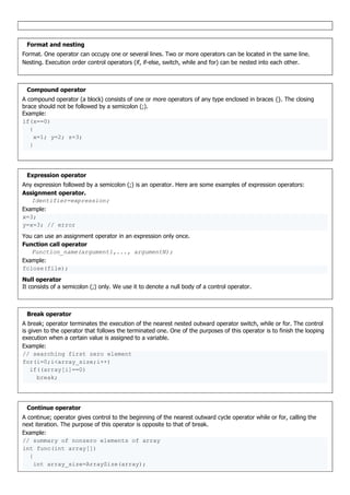 Format and nesting
Format. One operator can occupy one or several lines. Two or more operators can be located in the same line.
Nesting. Execution order control operators (if, if-else, switch, while and for) can be nested into each other.
Compound operator
A compound operator (a block) consists of one or more operators of any type enclosed in braces {}. The closing
brace should not be followed by a semicolon (;).
Example:
if(x==0)
{
x=1; y=2; z=3;
}
Expression operator
Any expression followed by a semicolon (;) is an operator. Here are some examples of expression operators:
Assignment operator.
Identifier=expression;
Example:
x=3;
y=x=3; // error
You can use an assignment operator in an expression only once.
Function call operator
Function_name(argument1,..., argumentN);
Example:
fclose(file);
Null operator
It consists of a semicolon (;) only. We use it to denote a null body of a control operator.
Break operator
A break; operator terminates the execution of the nearest nested outward operator switch, while or for. The control
is given to the operator that follows the terminated one. One of the purposes of this operator is to finish the looping
execution when a certain value is assigned to a variable.
Example:
// searching first zero element
for(i=0;i<array_size;i++)
if((array[i]==0)
break;
Continue operator
A continue; operator gives control to the beginning of the nearest outward cycle operator while or for, calling the
next iteration. The purpose of this operator is opposite to that of break.
Example:
// summary of nonzero elements of array
int func(int array[])
{
int array_size=ArraySize(array);
 