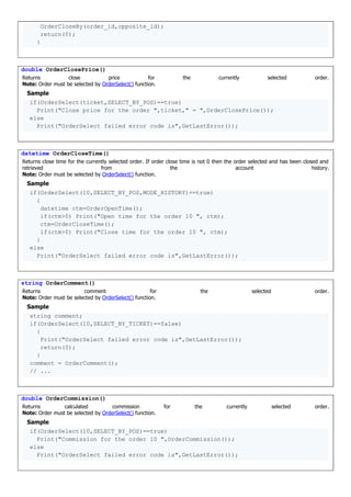 OrderCloseBy(order_id,opposite_id);
return(0);
}
double OrderClosePrice()
Returns close price for the currently selected order.
Note: Order must be selected by OrderSelect() function.
Sample
if(OrderSelect(ticket,SELECT_BY_POS)==true)
Print("Close price for the order ",ticket," = ",OrderClosePrice());
else
Print("OrderSelect failed error code is",GetLastError());
datetime OrderCloseTime()
Returns close time for the currently selected order. If order close time is not 0 then the order selected and has been closed and
retrieved from the account history.
Note: Order must be selected by OrderSelect() function.
Sample
if(OrderSelect(10,SELECT_BY_POS,MODE_HISTORY)==true)
{
datetime ctm=OrderOpenTime();
if(ctm>0) Print("Open time for the order 10 ", ctm);
ctm=OrderCloseTime();
if(ctm>0) Print("Close time for the order 10 ", ctm);
}
else
Print("OrderSelect failed error code is",GetLastError());
string OrderComment()
Returns comment for the selected order.
Note: Order must be selected by OrderSelect() function.
Sample
string comment;
if(OrderSelect(10,SELECT_BY_TICKET)==false)
{
Print("OrderSelect failed error code is",GetLastError());
return(0);
}
comment = OrderComment();
// ...
double OrderCommission()
Returns calculated commission for the currently selected order.
Note: Order must be selected by OrderSelect() function.
Sample
if(OrderSelect(10,SELECT_BY_POS)==true)
Print("Commission for the order 10 ",OrderCommission());
else
Print("OrderSelect failed error code is",GetLastError());
 