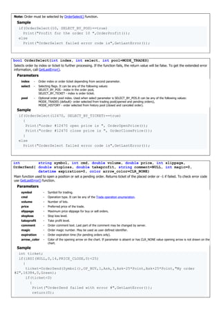 Note: Order must be selected by OrderSelect() function.
Sample
if(OrderSelect(10, SELECT_BY_POS)==true)
Print("Profit for the order 10 ",OrderProfit());
else
Print("OrderSelect failed error code is",GetLastError());
bool OrderSelect(int index, int select, int pool=MODE_TRADES)
Selects order by index or ticket to further processing. If the function fails, the return value will be false. To get the extended error
information, call GetLastError().
Parameters
index - Order index or order ticket depending from second parameter.
select - Selecting flags. It can be any of the following values:
SELECT_BY_POS - index in the order pool,
SELECT_BY_TICKET - index is order ticket.
pool - Optional order pool index. Used when select parameter is SELECT_BY_POS.It can be any of the following values:
MODE_TRADES (default)- order selected from trading pool(opened and pending orders),
MODE_HISTORY - order selected from history pool (closed and canceled order).
Sample
if(OrderSelect(12470, SELECT_BY_TICKET)==true)
{
Print("order #12470 open price is ", OrderOpenPrice());
Print("order #12470 close price is ", OrderClosePrice());
}
else
Print("OrderSelect failed error code is",GetLastError());
int
OrderSend(
string symbol, int cmd, double volume, double price, int slippage,
double stoploss, double takeprofit, string comment=NULL, int magic=0,
datetime expiration=0, color arrow_color=CLR_NONE)
Main function used to open a position or set a pending order. Returns ticket of the placed order or -1 if failed. To check error code
use GetLastError() function.
Parameters
symbol - Symbol for trading.
cmd - Operation type. It can be any of the Trade operation enumeration.
volume - Number of lots.
price - Preferred price of the trade.
slippage - Maximum price slippage for buy or sell orders.
stoploss - Stop loss level.
takeprofit - Take profit level.
comment - Order comment text. Last part of the comment may be changed by server.
magic - Order magic number. May be used as user defined identifier.
expiration - Order expiration time (for pending orders only).
arrow_color - Color of the opening arrow on the chart. If parameter is absent or has CLR_NONE value opening arrow is not drawn on the
chart.
Sample
int ticket;
if(iRSI(NULL,0,14,PRICE_CLOSE,0)<25)
{
ticket=OrderSend(Symbol(),OP_BUY,1,Ask,3,Ask-25*Point,Ask+25*Point,"My order
#2",16384,0,Green);
if(ticket<0)
{
Print("OrderSend failed with error #",GetLastError());
return(0);
 