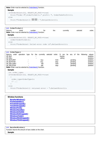Note: Order must be selected by OrderSelect() function.
Sample
if(OrderSelect(12, SELECT_BY_POS)==true)
Print("Order #",OrderTicket()," profit: ", OrderTakeProfit());
else
Print("OrderSelect() 忮痦箅 铠栳牦 - ",GetLastError());
int OrderTicket()
Returns ticket number for the currently selected order.
Note: Order must be selected by OrderSelect() function.
Sample
if(OrderSelect(12, SELECT_BY_POS)==true)
order=OrderTicket();
else
Print("OrderSelect failed error code is",GetLastError());
int OrderType()
Returns order operation type for the currently selected order. It can be any of the following values:
OP_BUY - buying position,
OP_SELL - selling position,
OP_BUYLIMIT - buy limit pending position,
OP_BUYSTOP - buy stop pending position,
OP_SELLLIMIT - sell limit pending position,
OP_SELLSTOP - sell stop pending position.
Note: Order must be selected by OrderSelect() function.
Sample
int order_type;
if(OrderSelect(12, SELECT_BY_POS)==true)
{
order_type=OrderType();
// ...
}
else
Print("OrderSelect() returned error - ",GetLastError());
Window functions
BarsPerWindow()
FirstVisibleBar()
PriceOnDropped()
TimeOnDropped()
WindowFind()
WindowHandle()
WindowIsVisible
WindowOnDropped()
WindowsTotal()
WindowXOnDropped()
WindowYOnDropped()
int BarsPerWindow()
Function returns the amount of bars visible on the chart.
Sample
 