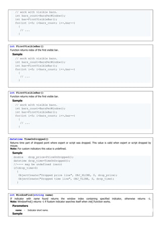 // work with visible bars.
int bars_count=BarsPerWindow();
int bar=FirstVisibleBar();
for(int i=0; i<bars_count; i++,bar--)
{
// ...
}
int FirstVisibleBar()
Function returns index of the first visible bar.
Sample
// work with visible bars.
int bars_count=BarsPerWindow();
int bar=FirstVisibleBar();
for(int i=0; i<bars_count; i++,bar--)
{
// ...
}
int FirstVisibleBar()
Function returns index of the first visible bar.
Sample
// work with visible bars.
int bars_count=BarsPerWindow();
int bar=FirstVisibleBar();
for(int i=0; i<bars_count; i++,bar--)
{
// ...
}
datetime TimeOnDropped()
Returns time part of dropped point where expert or script was dropped. This value is valid when expert or script dropped by
mouse.
Note: For custom indicators this value is undefined.
Sample
double drop_price=PriceOnDropped();
datetime drop_time=TimeOnDropped();
//---- may be undefined (zero)
if(drop_time>0)
{
ObjectCreate("Dropped price line", OBJ_HLINE, 0, drop_price);
ObjectCreate("Dropped time line", OBJ_VLINE, 0, drop_time);
}
int WindowFind(string name)
If indicator with name found returns the window index containing specified indicator, otherwise returns -1.
Note: WindowFind() returns -1 if ñustom indicator searches itself when init() function works.
Parameters
name - Indicator short name.
Sample
 