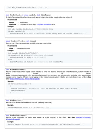 int win_idx=WindowFind("MACD(12,26,9)");
int WindowHandle(string symbol, int timeframe)
If chart of symbol and timeframe is currently opened returns the window handle, otherwise returns 0.
Parameters
symbol - symbol name.
timeframe - Time frame. It can be any of Time frame enumeration values.
Sample
int win_handle=WindowHandle("USDX",PERIOD_H1);
if(win_handle!=0)
Print("Window with USDX,H1 detected. Rates array will be copied immediately.");
bool WindowIsVisible(int index)
Returns true if the chart subwindow is visible, otherwise returns false.
Parameters
index - Chart subwindow index.
Sample
int maywin=WindowFind("MyMACD");
if(maywin>-1 && WindowIsVisible(maywin)==true)
Print("window of MyMACD is visible");
else
Print("window of MyMACD not found or is not visible");
int WindowOnDropped()
Returns window index where expert, custom indicator or script was dropped. This value is valid when expert, custom indicator or
script dropped by mouse.
Note: For custom indicators this index is undefined when init() function works and returning index is window index where custom
indicator works (may be different from dropping window index, because custom indicator can create its own new window). See
also WindowXOnDropped(), WindowYOnDropped()
Sample
if(WindowOnDropped()!=0)
{
Print("Indicator 'MyIndicator' must be applied to main chart window!");
return(false);
}
int WindowsTotal()
Returns count of indicator windows on the chart (including main chart).
Sample
Print("Windows count = ", WindowsTotal());
int WindowXOnDropped()
Returns x-axis coordinate in pixels were expert or script dropped to the chart. See also WindowYOnDropped(),
WindowOnDropped()
Sample
Print("Expert dropped point x=",WindowXOnDropped()," y=",WindowYOnDropped());
 