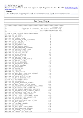 int WindowYOnDropped()
Returns y-axis coordinate in pixels were expert or script dropped to the chart. See also WindowYOnDropped(),
WindowOnDropped()
Sample
Print("Expert dropped point x=",WindowXOnDropped()," y=",WindowYOnDropped());
Include Files
//+------------------------------------------------------------------+
//| stderror.mqh |
//| Copyright © 2004-2005, MetaQuotes Software Corp. |
//| http://www.metaquotes.net/ |
//+------------------------------------------------------------------+
//---- errors returned from trade server
#define ERR_NO_ERROR 0
#define ERR_NO_RESULT 1
#define ERR_COMMON_ERROR 2
#define ERR_INVALID_TRADE_PARAMETERS 3
#define ERR_SERVER_BUSY 4
#define ERR_OLD_VERSION 5
#define ERR_NO_CONNECTION 6
#define ERR_NOT_ENOUGH_RIGHTS 7
#define ERR_TOO_FREQUENT_REQUESTS 8
#define ERR_MALFUNCTIONAL_TRADE 9
#define ERR_ACCOUNT_DISABLED 64
#define ERR_INVALID_ACCOUNT 65
#define ERR_TRADE_TIMEOUT 128
#define ERR_INVALID_PRICE 129
#define ERR_INVALID_STOPS 130
#define ERR_INVALID_TRADE_VOLUME 131
#define ERR_MARKET_CLOSED 132
#define ERR_TRADE_DISABLED 133
#define ERR_NOT_ENOUGH_MONEY 134
#define ERR_PRICE_CHANGED 135
#define ERR_OFF_QUOTES 136
#define ERR_BROKER_BUSY 137
#define ERR_REQUOTE 138
#define ERR_ORDER_LOCKED 139
#define ERR_LONG_POSITIONS_ONLY_ALLOWED 140
#define ERR_TOO_MANY_REQUESTS 141
#define ERR_TRADE_MODIFY_DENIED 145
#define ERR_TRADE_CONTEXT_BUSY 146
//---- mql4 run time errors
#define ERR_NO_MQLERROR 4000
#define ERR_WRONG_FUNCTION_POINTER 4001
#define ERR_ARRAY_INDEX_OUT_OF_RANGE 4002
#define ERR_NO_MEMORY_FOR_FUNCTION_CALL_STACK 4003
#define ERR_RECURSIVE_STACK_OVERFLOW 4004
#define ERR_NOT_ENOUGH_STACK_FOR_PARAMETER 4005
#define ERR_NO_MEMORY_FOR_PARAMETER_STRING 4006
#define ERR_NO_MEMORY_FOR_TEMP_STRING 4007
#define ERR_NOT_INITIALIZED_STRING 4008
#define ERR_NOT_INITIALIZED_ARRAYSTRING 4009
#define ERR_NO_MEMORY_FOR_ARRAYSTRING 4010
#define ERR_TOO_LONG_STRING 4011
#define ERR_REMAINDER_FROM_ZERO_DIVIDE 4012
#define ERR_ZERO_DIVIDE 4013
#define ERR_UNKNOWN_COMMAND 4014
#define ERR_WRONG_JUMP 4015
#define ERR_NOT_INITIALIZED_ARRAY 4016
#define ERR_DLL_CALLS_NOT_ALLOWED 4017
#define ERR_CANNOT_LOAD_LIBRARY 4018
#define ERR_CANNOT_CALL_FUNCTION 4019
 