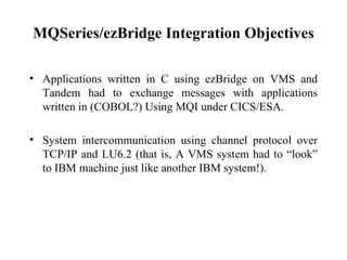 MQSeries/ezBridge Integration Objectives

• Applications written in C using ezBridge on VMS and
  Tandem had to exchange messages with applications
  written in (COBOL?) Using MQI under CICS/ESA.

• System intercommunication using channel protocol over
  TCP/IP and LU6.2 (that is, A VMS system had to “look”
  to IBM machine just like another IBM system!).
 